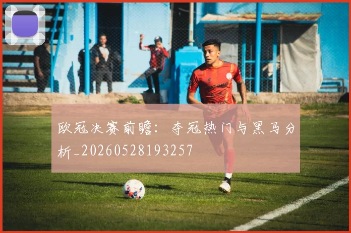 欧冠决赛前瞻:夺冠热门与黑马分析_20260528193257