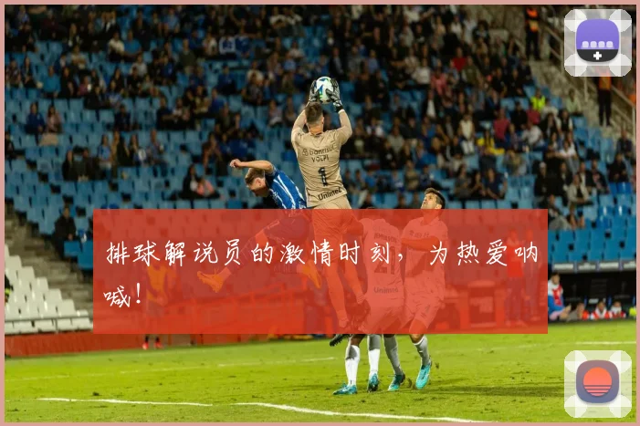 排球解说员的激情时刻，为热爱呐喊！